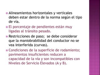  Alineamientos horizontales y verticales 
deben estar dentro de la norma según el tipo 
de vía. 
 El porcentaje de pendientes están muy 
ligadas al tránsito pesado. 
 Restricciones de paso; se debe considerar 
que la maniobrabilidad del conductor no se 
vea interferida (curvas). 
 Condiciones de la superficie de rodamiento; 
pavimentos insuficientes reducen a 
capacidad de la vía y son incompatibles con 
Niveles de Servicio Elevados (A y B). 
 
