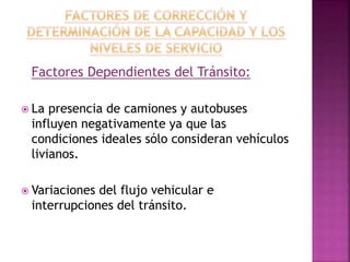 Factores Dependientes del Tránsito: 
 La presencia de camiones y autobuses 
influyen negativamente ya que las 
condiciones ideales sólo consideran vehículos 
livianos. 
 Variaciones del flujo vehicular e 
interrupciones del tránsito. 
 