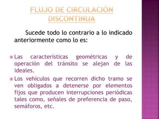 Sucede todo lo contrario a lo indicado 
anteriormente como lo es: 
 Las características geométricas y de 
operación del tránsito se alejan de las 
ideales. 
 Los vehículos que recorren dicho tramo se 
ven obligados a detenerse por elementos 
fijos que producen interrupciones periódicas 
tales como, señales de preferencia de paso, 
semáforos, etc. 
