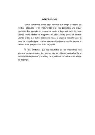 INTRODUCCIÓN
Cuando queremos medir algo tenemos que elegir la unidad de
medida adecuada y los instrumentos que nos posibiliten una mayor
precisión. Por ejemplo, no podríamos medir el largo del salón de clase
usando como unidad el kilogramo, ni decir cuánto pesa un elefante
usando el litro o el metro. Del mismo modo, si un joyero necesita saber el
peso de un anillo de oro precisa una aproximación mucho más fina que la
del vendedor que pesa una bolsa de papas.
No nos olvidemos que los resultados de las mediciones son
siempre aproximaciones, los valores que se obtienen dependen de la
habilidad de la persona que mide y de la precisión del instrumento del que
se disponga.
 