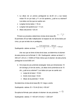 1. La altura de un prisma pentagonal es de 20 cm y sus bases
miden 16 cm por lado y 11 cm de apotema, ¿cuál es su volumen?
Los datos con los que se cuenta son:
 Longitud de los lados = 16 cm
 Longitud del apotema (a) = 11 cm
 Altura del prisma = 20 cm
Primero se procede a determinar el área de la base (B):
El perímetro (P) se halla multiplicando la longitud de uno de los lados por
cinco, ya que se trata de un pentágono.
Sustituyendo valores se tiene:
Una vez que se tiene el área de la base, se determina el volumen
de este prisma con la fórmula V = Bh. Sustituyendo valores se tiene:V =
440 cm² ( 20 cm ) = 8.800 cm³ Esto indica que el volumen de este prisma
pentagonal es de 8.800 cm³.
2. Si la base de una pirámide rectangular tiene por dimensiones 10
dm de largo y 8 dm de ancho, y la altura de la pirámide es de 15
dm, ¿cuál es su volumen? Los datos con que se cuenta son:
 Largo de la base = 10 dm
 Ancho de la base = 8 dm
 Altura de la pirámide = 15 dm
Se determina el área de la base (B): B = largo x ancho
Sustituyendo valores: B = 10 dm (8 dm) = 80 dm²
Se aplica la fórmula para calcular el volumen de una pirámide:
Sustituyendo valores: V = 80 dm² (15 dm) = 1.200 dm³
 