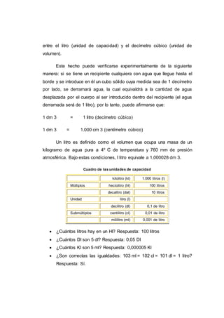entre el litro (unidad de capacidad) y el decímetro cúbico (unidad de
volumen).
Este hecho puede verificarse experimentalmente de la siguiente
manera: si se tiene un recipiente cualquiera con agua que llegue hasta el
borde y se introduce en él un cubo sólido cuya medida sea de 1 decímetro
por lado, se derramará agua, la cual equivaldrá a la cantidad de agua
desplazada por el cuerpo al ser introducido dentro del recipiente (el agua
derramada será de 1 litro), por lo tanto, puede afirmarse que:
1 dm 3 = 1 litro (decímetro cúbico)
1 dm 3 = 1.000 cm 3 (centímetro cúbico)
Un litro es definido como el volumen que ocupa una masa de un
kilogramo de agua pura a 4º C de temperatura y 760 mm de presión
atmosférica. Bajo estas condiciones, l litro equivale a 1,000028 dm 3.
Cuadro de las unidades de capacidad
kilolitro (kl) 1.000 litros (l)
Múltiplos hectolitro (hl) 100 litros
decalitro (dal) 10 litros
Unidad litro (l)
decilitro (dl) 0,1 de litro
Submúltiplos centilitro (cl) 0,01 de litro
mililitro (ml) 0,001 de litro
 ¿Cuántos litros hay en un Hl? Respuesta: 100 litros
 ¿Cuántos Dl son 5 dl? Respuesta: 0,05 Dl
 ¿Cuántos Kl son 5 ml? Respuesta: 0,000005 Kl
 ¿Son correctas las igualdades: 103 ml = 102 cl = 101 dl = 1 litro?
Respuesta: Sí.
 