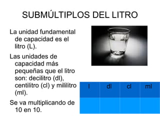 Entre las cosas que podemos medir en litros, encontramos la cantidad de agua que cabe en una botella, la bencina que cabe en un estanque de auto, o el agua que puede contener una piscina, entre otros. CAPACIDAD Y VOLUMEN