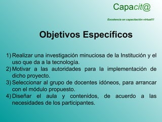 Capacit@
                                         Excelencia en capacitación virtual!!!




             Objetivos Específicos

1) Realizar una investigación minuciosa de la Institución y el
   uso que da a la tecnología.
2) Motivar a las autoridades para la implementación de
   dicho proyecto.
3) Seleccionar al grupo de docentes idóneos, para arrancar
   con el módulo propuesto.
4) Diseñar el aula y contenidos, de acuerdo a las
   necesidades de los participantes.
 