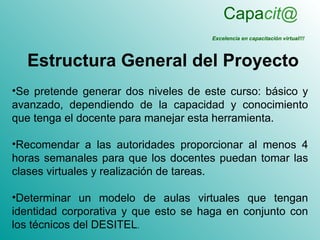 Capacit@
                                     Excelencia en capacitación virtual!!!



  Estructura General del Proyecto
•Se pretende generar dos niveles de este curso: básico y
avanzado, dependiendo de la capacidad y conocimiento
que tenga el docente para manejar esta herramienta.

•Recomendar a las autoridades proporcionar al menos 4
horas semanales para que los docentes puedan tomar las
clases virtuales y realización de tareas.

•Determinar un modelo de aulas virtuales que tengan
identidad corporativa y que esto se haga en conjunto con
los técnicos del DESITEL.
 