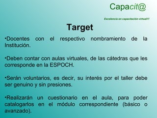 Capacit@
                                         Excelencia en capacitación virtual!!!


                         Target
•Docentes con     el   respectivo   nombramiento               de       la
Institución.

•Deben contar con aulas virtuales, de las cátedras que les
corresponde en la ESPOCH.

•Serán voluntarios, es decir, su interés por el taller debe
ser genuino y sin presiones.

•Realizarán un cuestionario en el aula, para poder
catalogarlos en el módulo correspondiente (básico o
avanzado).
 