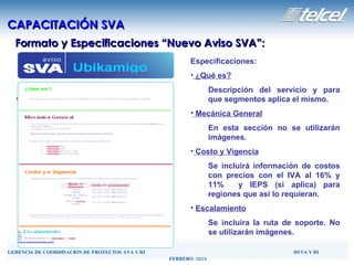 Formato y Especificaciones “Nuevo Aviso SVA”: CAPACITACIÓN SVA Especificaciones: ¿Qué es? Descripción del servicio y para que segmentos aplica el mismo. Mecánica General En esta sección no se utilizarán imágenes. Costo y Vigencia Se incluirá información de costos con precios con el IVA al 16% y 11%  y IEPS (si aplica) para regiones que asi lo requieran.  Escalamiento Se incluira la ruta de soporte. No se utilizarán imágenes. 