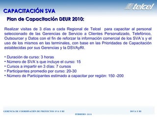 Plan de Capacitación DEUR 2010: CAPACITACIÓN SVA Realizar visitas de 3 días a cada Regional de Telcel  para capacitar al personal seleccionado de las Gerencias de Servicio a Clientes Personalizado, Telefónico, Outsourcer y Datos con el fin de  reforzar  la información comercial de los SVA´s y el uso de los mismos en las terminales, con base en las Prioridades de Capacitación establecidas por sus Gerencias y la DSVAyRI. Duración de curso: 3 horas Número de SVA´s que incluye el curso: 15 Cursos a impartir en 3 días: 7 cursos Participantes promedio por curso: 20-30 Número de Participantes estimado a capacitar por región: 150 -200 