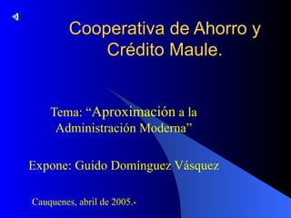 Cooperativa de Ahorro y Crédito Maule. Tema: “ Aproximación  a la Administración Moderna” Expone: Guido Domínguez Vásquez Cauquenes, abril de 2005.- 