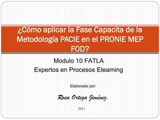 ¿Cómo aplicar la Fase Capacita de la
Metodología PACIE en el PRONIE MEP
               FOD?
          Modulo 10 FATLA
    Expertos en Procesos Elearning

                Elaborado por:

           Rosa Ortega Jiménez.
                    2011
 