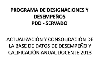 PROGRAMA DE DESIGNACIONES Y
DESEMPEÑOS
PDD - SERVADO
ACTUALIZACIÓN Y CONSOLIDACIÓN DE
LA BASE DE DATOS DE DESEMPEÑO Y
CALIFICACIÓN ANUAL DOCENTE 2013

 
