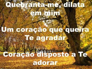 Quebranta-me, dilata
      em mim

Um coração que queira
     Te agradar

Coração disposto a Te
       adorar
 