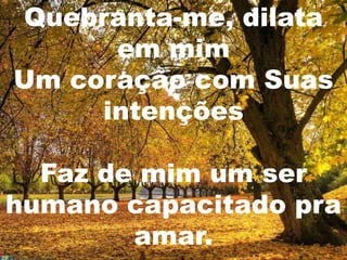 Quebranta-me, dilata
      em mim
Um coração com Suas
     intenções

  Faz de mim um ser
humano capacitado pra
        amar.
 