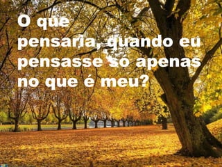 O que
pensaria, quando eu
pensasse só apenas
no que é meu?
 