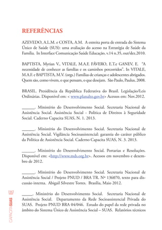 102
capacitasuas
REFERÊNCIAS
AZEVEDO, A.L.M. e COSTA, A.M. A estreita porta de entrada do Sistema
Único de Saúde (SUS): uma avaliação do acesso na Estratégia de Saúde da
Família. In Interface Comunicação Saúde Educação, v.14 n.35, out/dez.2010.
BAPTISTA, Myrian V., VITALE, M.A.F, FÁVERO, E.T.e GANEV, E. “A
necessidade de conhecer as famílias e os caminhos percorridos”. In VITALE,
M.A.F. e BAPTISTA, M.V. (orgs.) Famílias de crianças e adolescentes abrigados.
Quem são, como vivem, o que pensam, o que desejam. São Paulo, Paulus, 2008.
BRASIL. Presidência da República Federativa do Brasil. Legislação/Leis
Ordinárias. Disponível em: < www.planalto.gov.br> Acessos em: Nov.2012.
______. Ministério do Desenvolvimento Social. Secretaria Nacional de
Assistência Social. Assistência Social - Política de Direitos à Seguridade
Social. Caderno Capacita SUAS, N. 1. 2013.
______. Ministério do Desenvolvimento Social. Secretaria Nacional de
Assistência Social. Vigilância Socioassistencial: garantia do caráter público
da Política de Assistência Social. Caderno Capacita SUAS, N. 3. 2013.
______. Ministério do Desenvolvimento Social. Portarias e Resoluções.
Disponível em: <http://www.mds.org.br>. Acessos em novembro e dezem-
bro de 2012.
______. Ministério do Desenvolvimento Social. Secretaria Nacional de
Assistência Social / Projeto PNUD / BRA TR. Nº 136070, texto para dis-
cussão interna. Abigail Silvestre Torres. Brasília, Maio 2012.
_____. Ministério do Desenvolvimento Social. Secretaria Nacional de
Assistência Social. Departamento da Rede Socioassistencial Privada do
SUAS. Projeto PNUD BRA 04/046. Estudo do papel da rede privada no
âmbito do Sistema Único de Assistência Social – SUAS. Relatórios técnicos
 