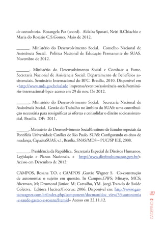103
Caderno2
de consultoria. Rosangela Paz (coord). Aldaíza Sposati, Neiri B.Chiachio e
Maria do Rosário C.S.Gomes, Maio de 2012.
______. Ministério do Desenvolvimento Social. Conselho Nacional de
Assistência Social. Política Nacional de Educação Permanente do SUAS.
Novembro de 2012.
______. Ministério do Desenvolvimento Social e Combate a Fome.
Secretaria Nacional de Assistência Social. Departamento de Benefícios as-
sistenciais. Seminário Internacional do BPC. Brasília, 2010. Disponível em
<http://www.mds.gov.br/salade imprensa/eventos/assistência-social/seminá-
rio-internacional-bpc> acesso em 29 de nov. De 2012.
______. Ministério do Desenvolvimento Social. Secretaria Nacional de
Assistência Social. Gestão do Trabalho no âmbito do SUAS: uma contribui-
ção necessária para ressignificar as ofertas e consolidar o direito socioassisten-
cial. Brasilia, DF: 2011.
______. Ministério do Desenvolvimento Social/Instituto de Estudos especiais da
Pontifícia Universidade Católica de São Paulo. SUAS: Configurando os eixos de
mudança, CapacitaSUAS, v.1, Brasília, SNAS/MDS – PUC/SP IEE, 2008.
______. Presidência da República. Secretaria Especial de Direitos Humanos.
Legislação e Planos Nacionais. < http://www.direitoshumanos.gov.br/>
Acesso em Dezembro de 2012.
CAMPOS, Rosana T.O. e CAMPOS ,Gastão Wagner S. Co-construção
de autonomia: o sujeito em questão. In Campos,GWS; Minayo, MCS;
Akerman, M; Drumond Júnior, M; Carvalho, YM. (org).Tratado de Saúde
Coletiva. Editora Hucitec/Fiocruz; 2006. Disponível em: http://www.gas-
taowagner.com.br/index.php/component/docman/doc_view/33-autonomia
-e-saude-gastao-e-rosana?Itemid= Acesso em 22.11.12.
 
