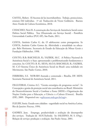 104
capacitasuas
CASTEL, Robert. El Ascenso de las incertidumbres. Trabajo, protecciones,
estatuto Del individuo. 1ª ed. Traducción de Victor Goldstein. Buenos
Aires: Fondo de Cultura Econômica, 2010.
CHIACHIO, Neiri B. A construção dos Serviços de Assistência Social como
Política Social Pública. Tese (Doutorado em Serviço Social) - Pontifícia
Universidade Católica (PUC-SP), São Paulo, 2011.
COSTA, Antônio Carlos G. da. O adolescente como protagonista. In
COSTA, Antônio Carlos Gomes da. Afetividade e sexualidade na educa-
ção. Belo Horizonte. Secretaria de Estado da Educação de Minas Gerais e
Fundação Odebrechet. 1998.	
COUTO, R.B; RAICHELIS, R.; YAZBEK, M.C. A Política Nacional de
Assistência Social e o Suas: apresentando e problematizando fundamentos e
conceitos. In: COUTO, B. R.; SILVA, M.O.S; RAICHELIS, R.; YAZBEK,
M. C.O Sistema Único de Assistência Social no Brasil: uma realidade em
Movimento. São Paulo: Cortez, 2010.
FERREIRA, S.S. NOB-RH Anotada e comentada – Brasília, DF: MDS:
Secretaria Nacional de Assistência Social, 2011.
FILGUEIRAS, Cristina A.C. “Gestão estratégica de programas sociais”. In
Concepção e gestão da proteção social não contributiva no Brasil. Ministério
do Desenvolvimento Social e Combate a Fome (MDS) e Organização das
Nações Unidas para a Educação, a Ciência e a Cultura (Unesco). Brasilia
(DF), 2009. Disponível em: <aplicacoes.mds.gov.br/sagi>.
FLEURY, Sonia. Estado sem cidadãos - seguridade social na América Latina.
Rio de Janeiro: Fiocruz, 1994.
GADREY, Jean. Emprego, produtividade e avaliação do desempenho
dos serviços. Tradução de M.H.Trylinski. In: SALERNO, M. S. (Org.).
Relação de serviço: produção e avaliação. São Paulo: Senac, 2001.
 