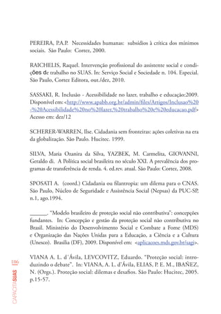 106
capacitasuas
PEREIRA, P.A.P. Necessidades humanas: subsídios à crítica dos mínimos
sociais. São Paulo: Cortez, 2000.
RAICHELIS, Raquel. Intervenção profissional do assistente social e condi-
ções de trabalho no SUAS. In: Serviço Social e Sociedade n. 104. Especial.
São Paulo, Cortez Editora, out./dez, 2010.
SASSAKI, R. Inclusão - Acessibilidade no lazer, trabalho e educação:2009.
Disponívelem:<http://www.apabb.org.br/admin/files/Artigos/Inclusao%20
-%20Acessibilidade%20no%20lazer,%20trabalho%20e%20educacao.pdf>
Acesso em: dez/12
SCHERER-WARREN, Ilse. Cidadania sem fronteiras: ações coletivas na era
da globalização. São Paulo. Hucitec. 1999.
SILVA, Maria Ozanira da Silva, YAZBEK, M. Carmelita, GIOVANNI,
Geraldo di. A Política social brasileira no século XXI. A prevalência dos pro-
gramas de transferência de renda. 4. ed.rev. atual. São Paulo: Cortez, 2008.
SPOSATI A. (coord.) Cidadania ou filantropia: um dilema para o CNAS.
São Paulo, Núcleo de Seguridade e Assistência Social (Nepsas) da PUC-SP,
n.1, ago.1994.
______. “Modelo brasileiro de proteção social não contributiva”: concepções
fundantes. In: Concepção e gestão da proteção social não contributiva no
Brasil. Ministério do Desenvolvimento Social e Combate a Fome (MDS)
e Organização das Nações Unidas para a Educação, a Ciência e a Cultura
(Unesco). Brasilia (DF), 2009. Disponível em: <aplicacoes.mds.gov.br/sagi>.
VIANA A. L. d´Ávila, LEVCOVITZ, Eduardo. “Proteção social: intro-
duzindo o debate”. In: VIANA, A. L. d’Ávila, ELIAS, P. E. M., IBAÑEZ,
N. (Orgs.). Proteção social: dilemas e desafios. São Paulo: Hucitec, 2005.
p.15-57.
 