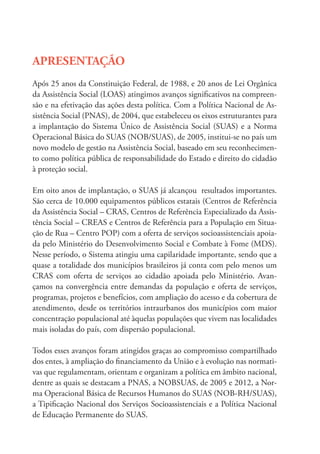 APRESENTAÇÃO
Após 25 anos da Constituição Federal, de 1988, e 20 anos de Lei Orgânica
da Assistência Social (LOAS) atingimos avanços significativos na compreen-
são e na efetivação das ações desta política. Com a Política Nacional de As-
sistência Social (PNAS), de 2004, que estabeleceu os eixos estruturantes para
a implantação do Sistema Único de Assistência Social (SUAS) e a Norma
Operacional Básica do SUAS (NOB/SUAS), de 2005, institui-se no país um
novo modelo de gestão na Assistência Social, baseado em seu reconhecimen-
to como política pública de responsabilidade do Estado e direito do cidadão
à proteção social.
Em oito anos de implantação, o SUAS já alcançou resultados importantes.
São cerca de 10.000 equipamentos públicos estatais (Centros de Referência
da Assistência Social – CRAS, Centros de Referência Especializado da Assis-
tência Social – CREAS e Centros de Referência para a População em Situa-
ção de Rua – Centro POP) com a oferta de serviços socioassistenciais apoia-
da pelo Ministério do Desenvolvimento Social e Combate à Fome (MDS).
Nesse período, o Sistema atingiu uma capilaridade importante, sendo que a
quase a totalidade dos municípios brasileiros já conta com pelo menos um
CRAS com oferta de serviços ao cidadão apoiada pelo Ministério. Avan-
çamos na convergência entre demandas da população e oferta de serviços,
programas, projetos e benefícios, com ampliação do acesso e da cobertura de
atendimento, desde os territórios intraurbanos dos municípios com maior
concentração populacional até àquelas populações que vivem nas localidades
mais isoladas do país, com dispersão populacional.
Todos esses avanços foram atingidos graças ao compromisso compartilhado
dos entes, à ampliação do financiamento da União e à evolução nas normati-
vas que regulamentam, orientam e organizam a política em âmbito nacional,
dentre as quais se destacam a PNAS, a NOBSUAS, de 2005 e 2012, a Nor-
ma Operacional Básica de Recursos Humanos do SUAS (NOB-RH/SUAS),
a Tipificação Nacional dos Serviços Socioassistenciais e a Política Nacional
de Educação Permanente do SUAS.
 