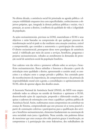 12
capacitasuas
Na última década, a assistência social foi priorizada na agenda pública e al-
cançou visibilidade enquanto área com especificidades, conhecimentos e ob-
jetivos próprios, que, integrada às demais políticas públicas e sociais, visa à
proteção, ao acesso a direitos, à melhoria da qualidade de vida e à dignidade
da população.
As ações socioassistenciais, previstas na LOAS, materializam o SUAS e seus
objetivos e estão baseadas na compreensão de que qualquer processo de
transformação social só pode se dar mediante uma atuação contínua, estável
e comprometida, que considere a autonomia e a participação dos usuários.
O direito sociassistencial, pressuposto desse novo paradigma de assistência
social, é viabilizado por meio do acesso a serviços, benefícios, programas e
projetos socioassistenciais, voltados ao atendimento às demandas de prote-
ção social de assistência social da população brasileira.
Este caderno vem dar relevo e promover reflexão sobre os serviços e bene-
fícios socioassistenciais. Busca subsidiar e fomentar a discussão a partir da
articulação entre qualidade e direito, apresentando o cenário atual, os con-
ceitos e as relações entre o campo privado e público. Seu conteúdo parte
do reconhecimento da importância, do comprometimento e da primazia da
responsabilidade estatal com a gestão, a consolidação e o aprimoramento do
SUAS, além de apontar alguns dos desafios atuais.
A Secretaria Nacional de Assistência Social (SNAS), do MDS vem empre-
endendo todos os esforços no sentido de fortalecer e aprimorar o SUAS,
desenvolvendo ações de capacitação, propondo e elaborando estudos, pes-
quisas e cadernos de orientações com vistas a qualificar a política pública de
Assistência Social. Assim, reafirmamos nosso compromisso em contribuir no
avanço do Sistema, compreendendo que este processo só se torna possível a
partir de construções coletivas e participativas para a qualificação dos servi-
ços e benefícios socioassistenciais, elementos fundamentais na construção de
uma sociedade mais justa e igualitária. Nesse sentido, não podemos deixar
de mencionar que estes avanços têm sido possíveis graças à interlocução, ao
compromisso e à participação dos entes federativos, dos trabalhadores do
 