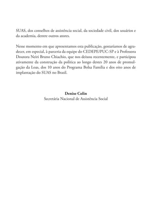 SUAS, dos conselhos de assistência social, da sociedade civil, dos usuários e
da academia, dentre outros atores.
Nesse momento em que apresentamos esta publicação, gostaríamos de agra-
decer, em especial, à parceria da equipe do CEDEPE/PUC-SP e à Professora
Doutora Neiri Bruno Chiachio, que nos deixou recentemente, e participou
ativamente da construção da política ao longo destes 20 anos de promul-
gação da Loas, dos 10 anos do Programa Bolsa Família e dos oito anos de
implantação do SUAS no Brasil.
Denise Colin
Secretária Nacional de Assistência Social
 
