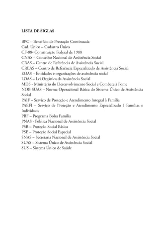 LISTA DE SIGLAS
BPC – Benefício de Prestação Continuada
Cad. Único – Cadastro Único
CF-88- Constituição Federal de 1988
CNAS – Conselho Nacional de Assistência Social
CRAS – Centro de Referência de Assistência Social
CREAS – Centro de Referência Especializado de Assistência Social
EOAS – Entidades e organizações de assistência social
LOAS – Lei Orgânica da Assistência Social
MDS - Ministério do Desenvolvimento Social e Combate à Fome
NOB SUAS – Norma Operacional Básica do Sistema Único de Assistência
Social
PAIF – Serviço de Proteção e Atendimento Integral à Família
PAEFI – Serviço de Proteção e Atendimento Especializado à Famílias e
Indivíduos
PBF – Programa Bolsa Família
PNAS - Política Nacional de Assistência Social
PSB – Proteção Social Básica
PSE – Proteção Social Especial
SNAS – Secretaria Nacional de Assistência Social
SUAS – Sistema Único de Assistência Social
SUS – Sistema Único de Saúde
 