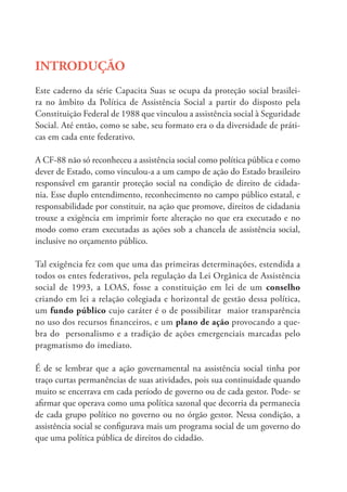 INTRODUÇÃO
Este caderno da série Capacita Suas se ocupa da proteção social brasilei-
ra no âmbito da Política de Assistência Social a partir do disposto pela
Constituição Federal de 1988 que vinculou a assistência social à Seguridade
Social. Até então, como se sabe, seu formato era o da diversidade de práti-
cas em cada ente federativo.
A CF-88 não só reconheceu a assistência social como política pública e como
dever de Estado, como vinculou-a a um campo de ação do Estado brasileiro
responsável em garantir proteção social na condição de direito de cidada-
nia. Esse duplo entendimento, reconhecimento no campo público estatal, e
responsabilidade por constituir, na ação que promove, direitos de cidadania
trouxe a exigência em imprimir forte alteração no que era executado e no
modo como eram executadas as ações sob a chancela de assistência social,
inclusive no orçamento público.
Tal exigência fez com que uma das primeiras determinações, estendida a
todos os entes federativos, pela regulação da Lei Orgânica de Assistência
social de 1993, a LOAS, fosse a constituição em lei de um conselho
criando em lei a relação colegiada e horizontal de gestão dessa política,
um fundo público cujo caráter é o de possibilitar maior transparência
no uso dos recursos financeiros, e um plano de ação provocando a que-
bra do personalismo e a tradição de ações emergenciais marcadas pelo
pragmatismo do imediato.
É de se lembrar que a ação governamental na assistência social tinha por
traço curtas permanências de suas atividades, pois sua continuidade quando
muito se encerrava em cada período de governo ou de cada gestor. Pode- se
afirmar que operava como uma política sazonal que decorria da permanecia
de cada grupo político no governo ou no órgão gestor. Nessa condição, a
assistência social se configurava mais um programa social de um governo do
que uma política pública de direitos do cidadão.
 