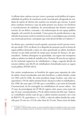 16
capacitasuas
A reflexão deste caderno tem por centro a proteção social pública de respon-
sabilidade da política de assistência social, marcada pela salvaguarda da con-
dição de sujeito de direitos dos usuários nas atenções que executa. A partir
dessa condição intrínseca é que ela pode projetar seu alcance em fortalecer
o reconhecimento da cidadania, da universalização dos direitos socioassis-
tenciais, de sua defesa e extensão, e da sedimentação de um espaço público
alargado, sob controle da sociedade. Como ponto de partida demarca o sig-
nificado da proteção social na assistência social e os paradigmas que orientam
sua construção presente, concepções que estão desenvolvidas no Caderno 11
.
Ao afirmar que a assistência social expande a proteção social é preciso enten-
der que desde 1923, no Brasil, já se dispunha de proteção social na forma de
seguro público destinado a repor em valor aproximado ao salário, benefícios
mensais ou por dado período de tempo para situação de doença e de apo-
sentadoria. Embora abrangente na quantidade, esse seguro não incorporou
todos os adultos em idade de trabalho ativo. Durante 90 anos de sua vigência
ele foi incluindo segmentos de trabalhadores e chega a segunda década do
terceiro milênio com 60,2% de trabalhadores formalizados junto ao seguro
social público (PNAD-2013).
Em caráter complementar ao benefício do seguro para reposição do valor
do salário, foram introduzidos mais dois benefícios, o salário família, criado
em 1963, pela lei 4266, do então presidente Jango Goulart, cujo valor era
equivalente a 5% do salário mínimo local e alcançava todos os trabalhadores.
Em 1998, dez anos após a CF-88, que o convalidou, e por meio de Emenda
Constitucional, ele foi restringido aos trabalhadores de menor salário. Aos
25 anos da promulgação da CF-88 ele registra valor, pouca coisa maior do
que 33 reais, correspondendo a 5% do salário mínimo de 646 reais. Todavia,
se o trabalhador receber mais do que o salário mínimo nacional e até o teto
de RS$ 971,78, equivalente a 1 e ½SM, o valor do salário família fica redu-
zido para 23 reais ou a 2/3 do valor cheio de 33 reais. Pouco existe de dados
1	 O Caderno 1 discute direitos sociais no campo da política pública de assistência social, como campo
específico de proteção social não contributiva e direito de cidadania no âmbito da Seguridade Social.      
 