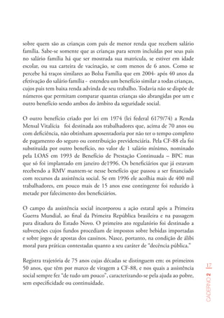 17
Caderno2
sobre quem são as crianças com pais de menor renda que recebem salário
família. Sabe-se somente que as crianças para serem incluídas por seus pais
no salário família há que ser mostrada sua matricula, se estiver em idade
escolar, ou sua carteira de vacinação, se com menos de 6 anos. Como se
percebe há traços similares ao Bolsa Família que em 2004- após 40 anos da
efetivação do salário família - estendeu um benefício similar a todas crianças,
cujos pais tem baixa renda advinda de seu trabalho. Todavia não se dispõe de
números que permitam comparar quantas crianças são abrangidas por um e
outro benefício sendo ambos do âmbito da seguridade social.
O outro benefício criado por lei em 1974 (lei federal 6179/74) a Renda
Mensal Vitalícia foi destinada aos trabalhadores que, acima de 70 anos ou
com deficiência, não obtinham aposentadoria por não ter o tempo completo
de pagamento do seguro ou contribuição previdenciária. Pela CF-88 ela foi
substituída por outro benefício, no valor de 1 salário mínimo, nominado
pela LOAS em 1993 de Benefício de Prestação Continuada – BPC mas
que só foi implantado em janeiro de1996. Os beneficiários que já estavam
recebendo a RMV mantem-se nesse benefício que passou a ser financiado
com recursos da assistência social. Se em 1996 ele acolhia mais de 400 mil
trabalhadores, em pouco mais de 15 anos esse contingente foi reduzido à
metade por falecimento dos beneficiários.
O campo da assistência social incorporou a ação estatal após a Primeira
Guerra Mundial, ao final da Primeira República brasileira e na passagem
para ditadura do Estado Novo. O primeiro ato regulatório foi destinado a
subvenções cujos fundos procediam de impostos sobre bebidas importadas
e sobre jogos de apostas dos cassinos. Nasce, portanto, na condição de álibi
moral para práticas contestadas quanto a seu caráter de “decência pública.”
Registra trajetória de 75 anos cujas décadas se distinguem em: os primeiros
50 anos, que têm por marco de viragem a CF-88, e nos quais a assistência
social sempre fez “de tudo um pouco”, caracterizando-se pela ajuda ao pobre,
sem especificidade ou continuidade.
 