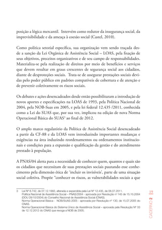 19
Caderno2
posição a lógica mercantil. Intervém como redutor da insegurança social, da
imprevisibilidade e da ameaça à coesão social (Castel, 2010).
Como política setorial específica, sua organização vem sendo traçada des-
de a sanção da Lei Orgânica de Assistência Social – LOAS, pela fixação de
seus objetivos, preceitos organizativos e de seu campo de responsabilidades.
Materializa-se pela realização de direitos por meio de benefícios e serviços
que devem resultar em graus crescentes de segurança social aos cidadãos,
diante de desproteções sociais. Trata-se de assegurar prestações sociais devi-
das pelo poder público em padrões compatíveis de cobertura e de atenção e
de prevenir coletivamente os riscos sociais.
Os debates e ações desencadeados desde então possibilitaram a introdução de
novos aportes e especificações na LOAS de 1993, pela Política Nacional de
2004, pela NOB-Suas em 2005, e pela lei federal 12.435 /2011, conhecida
como a Lei do SUAS que, por sua vez, implicou na edição de nova Norma
Operacional Básica do SUAS3
ao final de 2012.
O amplo marco regulatório da Política de Assistência Social desencadeado
a partir da CF-88 e da LOAS vem introduzindo importantes mudanças e
exigências na área induzindo reordenamentos ou ordenamentos institucio-
nais e condições para a expansão e qualificação da gestão e do atendimento
prestado à população.
A PNAS/04 alerta para a necessidade de conhecer quem, quantos e quais são
os cidadãos que necessitam de suas prestações sociais pautando esse conhe-
cimento pela dimensão ética de ‘incluir os invisíveis’, parte de uma situação
social coletiva. Propõe “conhecer os riscos, as vulnerabilidades sociais a que
3	 Lei Nº 8.742, de 07.12.1993, alterada e expandida pela Lei Nº 12.435, de 06.07.2011.  
Política Nacional de Assistência Social – PNAS/2004 - aprovada por Resolução no
145 de 15.10.2004
(DOU 28/10/2004) do Conselho Nacional de Assistência Social (CNAS).     
Norma Operacional Básica -  NOB/SUAS-2005 - aprovada por Resolução nº 130, de 15.07.2005 do
CNAS.
Norma Operacional Básica do Sistema Único de Assistência Social – aprovada pela Resolução Nº 33
de 12.12.2012 do CNAS que revoga a NOB de 2005.  
 