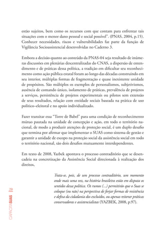 20
capacitasuas
estão sujeitos, bem como os recursos com que contam para enfrentar tais
situações com o menor dano pessoal e social possível”. (PNAS, 2004, p.15).
Conhecer necessidades, riscos e vulnerabilidades faz parte da função de
Vigilância Socioassistencial desenvolvidas no Caderno 3.
Embora a decisão quanto ao conteúdo da PNAS-04 seja resultado de inúme-
ras discussões em plenárias descentralizadas do CNAS, a dispersão de enten-
dimento e de práticas dessa política, a tradição em dificultar seu reconheci-
mento como ação pública estatal foram ao longo das décadas construindo em
seu interior, múltiplas formas de fragmentação e quase inexistente unidade
de propósitos. São múltiplos os exemplos de personalismos, subjetivismos,
ausência de comando único, isolamento de práticas, prevalência de projetos
a serviços, persistência de projetos experimentais ou pilotos sem extensão
de seus resultados, relação com entidade sociais baseada na prática de uso
político–eleitoral e no apoio individualizado.
Fazer transitar essa “Torre de Babel” para uma condição de reconhecimento
mútuo pautada na unidade de concepção e ação, em todo o território na-
cional, de modo a produzir atenções de proteção social, é um duplo desafio
que termina por afirmar que implementar o SUAS como sistema de gestão e
garantir a unidade de escopo na proteção social da assistência social em todo
o território nacional, são dois desafios mutuamente interdependentes.
Em texto de 2008, Yazbek apontava o processo contraditório que se desen-
cadeia na concretização da Assistência Social direcionada à realização dos
direitos,
Trata-se, pois, de um processo contraditório, um momento
onde mais uma vez, na história brasileira estão em disputa os
sentidos dessa política. Os rumos (...) permitirão que o Suas se
coloque (ou não) na perspectiva de forjar formas de resistência
e defesa da cidadania dos excluídos, ou apenas reiterar práticas
conservadoras e assistencialistas (YAZBEK, 2008, p.97).
 