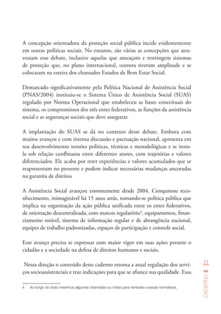 21
Caderno2
A concepção orientadora da proteção social pública incide evidentemente
em outras políticas sociais. No entanto, são várias as concepções que atra-
vessam esse debate, inclusive aquelas que ameaçam e restringem sistemas
de proteção que, no plano internacional, outrora tiveram amplitude e se
colocaram na esteira dos chamados Estados de Bem Estar Social.
Demarcado significativamente pela Política Nacional de Assistência Social
(PNAS/2004) instituiu-se o Sistema Único de Assistência Social (SUAS)
regulado por Norma Operacional que estabeleceu as bases conceituais do
sistema, os compromissos dos três entes federativos, as funções da assistência
social e as seguranças sociais que deve assegurar.
A implantação do SUAS se dá no contexto desse debate. Embora com
muitos avanços e com intensa discussão e pactuação nacional, apresenta em
seu desenvolvimento tensões políticas, técnicas e metodológicas e se insta-
la sob relação conflituosa entre diferentes atores, com trajetórias e valores
diferenciados. Ele acaba por reter experiências e valores acumulados que se
reapresentam no presente e podem indicar necessárias mudanças ancoradas
na garantia de direitos
A Assistência Social avançou enormemente desde 2004. Conquistou reco-
nhecimento, inimaginável há 15 anos atrás, tornando-se política pública que
implica na organização da ação pública unificada entre os entes federativos,
de orientação descentralizada, com marcos regulatório4
, equipamentos, finan-
ciamento estável, sistema de informação regular e de abrangência nacional,
equipes de trabalho padronizadas, espaços de participação e controle social.
Esse avanço precisa se expressar com maior vigor em suas ações perante o
cidadão e a sociedade na defesa de direitos humanos e sociais.
Nessa direção o conteúdo deste caderno retoma a atual regulação dos servi-
ços socioassistenciais e traz indicações para que se afiance sua qualidade. Essa
4	 Ao longo do texto inserimos algumas chamadas ou notas para remissão a essas normativas.
 