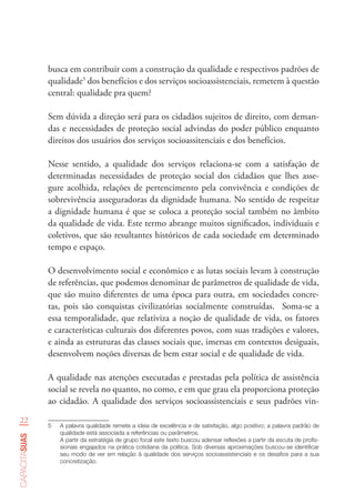 22
capacitasuas
busca em contribuir com a construção da qualidade e respectivos padrões de
qualidade5
dos benefícios e dos serviços socioassistenciais, remetem à questão
central: qualidade pra quem?
Sem dúvida a direção será para os cidadãos sujeitos de direito, com deman-
das e necessidades de proteção social advindas do poder público enquanto
direitos dos usuários dos serviços socioassitenciais e dos benefícios.
Nesse sentido, a qualidade dos serviços relaciona-se com a satisfação de
determinadas necessidades de proteção social dos cidadãos que lhes asse-
gure acolhida, relações de pertencimento pela convivência e condições de
sobrevivência asseguradoras da dignidade humana. No sentido de respeitar
a dignidade humana é que se coloca a proteção social também no âmbito
da qualidade de vida. Este termo abrange muitos significados, individuais e
coletivos, que são resultantes históricos de cada sociedade em determinado
tempo e espaço.
O desenvolvimento social e econômico e as lutas sociais levam à construção
de referências, que podemos denominar de parâmetros de qualidade de vida,
que são muito diferentes de uma época para outra, em sociedades concre-
tas, pois são conquistas civilizatórias socialmente construídas. Soma-se a
essa temporalidade, que relativiza a noção de qualidade de vida, os fatores
e características culturais dos diferentes povos, com suas tradições e valores,
e ainda as estruturas das classes sociais que, imersas em contextos desiguais,
desenvolvem noções diversas de bem estar social e de qualidade de vida.
A qualidade nas atenções executadas e prestadas pela política de assistência
social se revela no quanto, no como, e em que grau ela proporciona proteção
ao cidadão. A qualidade dos serviços socioassistenciais e seus padrões vin-
5	 A palavra qualidade remete a ideia de excelência e de satisfação, algo positivo; a palavra padrão de
qualidade está associada a referências ou parâmetros.
A partir da estratégia de grupo focal este texto buscou adensar reflexões a partir da escuta de profis-
sionais engajados na prática cotidiana da política. Sob diversas aproximações buscou-se identificar
seu modo de ver em relação à qualidade dos serviços socioassistenciais e os desafios para a sua
concretização.
 