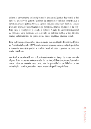 23
Caderno2
culam-se diretamente aos compromissos estatais na gestão da política e dos
serviços que devem garantir direitos de proteção social não contributiva a
serem assumidos pelos diferentes agentes sociais que operam políticas sociais
públicas, enquanto construções sócio históricas, imersas em relações de con-
flito entre o econômico, o social e o político. A ação do agente institucional
é, portanto, uma expressão do conteúdo da política pública e dos direitos
sociais a ela inerentes, no horizonte de maior equidade e justiça social.
Este caderno aponta desafios na construção e consolidação do Sistema Único
de Assistência Social – SUAS configurando-se como uma agenda de posições
e encaminhamentos quanto a resolutividade de suas respostas na proteção
social brasileira.
Ao final, a par dos dilemas e desafios colocados ao longo do texto, nomeia
alguns deles presentes na construção do caráter público das prestações socio-
assistenciais, de sua cobertura em termos de quantidade e qualidade e de sua
articulação com forças sociais e com as demais políticas públicas.
 