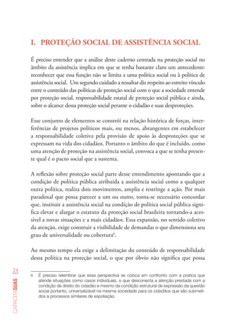 24
capacitasuas
I.	 PROTEÇÃO SOCIAL DE ASSISTÊNCIA SOCIAL
É preciso entender que a análise deste caderno centrada na proteção social no
âmbito da assistência implica em que se tenha bastante claro um antecedente:
reconhecer que essa função não se limita a uma política social ou à política de
assistência social. Um segundo cuidado a ressaltar diz respeito ao estreito vínculo
entre o conteúdo das políticas de proteção social com o que a sociedade entende
por proteção social, responsabilidade estatal de proteção social pública e ainda,
sobre o alcance dessa proteção social perante o cidadão e suas desproteções.
Esse conjunto de elementos se constrói na relação histórica de forças, inter-
ferências de projetos políticos mais, ou menos, abrangentes em estabelecer
a responsabilidade coletiva pela provisão de apoio às desproteções que se
expressam na vida dos cidadãos. Portanto o âmbito do que é incluído, como
uma atenção de proteção na assistência social, convoca a que se tenha presen-
te qual é o pacto social que a sustenta.
A reflexão sobre proteção social parte desse entendimento apontando que a
condição de política pública atribuída a assistência social como a qualquer
outra política, realiza dois movimentos, amplia e restringe a ação. Por mais
paradoxal que possa parecer a um ou outro, torna-se necessário concordar
que, instituir a assistência social na condição de política social pública signi-
fica elevar e alargar o estatuto da proteção social brasileira tornando-a aces-
sível a novas situações e a mais cidadãos. Essa expansão, no sentido coletivo
da atenção, exige construir a visibilidade de demandas o que dimensiona seu
grau de universalidade ou cobertura6
.
Ao mesmo tempo ela exige a delimitação do conteúdo de responsabilidade
dessa política na proteção social, o que por óbvio não significa que possa
6	 É preciso relembrar que essa perspectiva se coloca em confronto com a pratica que
atende situações como casos individuais, o que desconecta a atenção prestada com a
condição de direito do cidadão e mesmo da condição estrutural de expressão da questão
social portanto, universalizável na mesma sociedade para os cidadãos que são submeti-
dos a processos similares de espoliação.
 