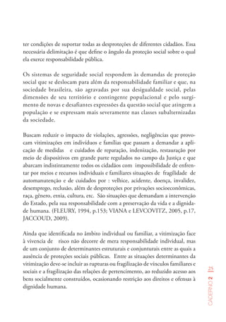 25
Caderno2
ter condições de suportar todas as desproteções de diferentes cidadãos. Essa
necessária delimitação é que define o ângulo da proteção social sobre o qual
ela exerce responsabilidade pública.
Os sistemas de seguridade social respondem às demandas de proteção
social que se deslocam para além da responsabilidade familiar e que, na
sociedade brasileira, são agravadas por sua desigualdade social, pelas
dimensões de seu território e contingente populacional e pelo surgi-
mento de novas e desafiantes expressões da questão social que atingem a
população e se expressam mais severamente nas classes subalternizadas
da sociedade.
Buscam reduzir o impacto de violações, agressões, negligências que provo-
cam vitimizações em indivíduos e famílias que passam a demandar a apli-
cação de medidas e cuidados de reparação, indenização, restauração por
meio de dispositivos em grande parte regulados no campo da Justiça e que
abarcam indistintamente todos os cidadãos com impossibilidade de enfren-
tar por meios e recursos individuais e familiares situações de fragilidade de
automanutenção e de cuidados por : velhice, acidente, doença, invalidez,
desemprego, reclusão, além de desproteções por privações socioeconômicas,
raça, gênero, etnia, cultura, etc. São situações que demandam a intervenção
do Estado, pela sua responsabilidade com a preservação da vida e a dignida-
de humana. (FLEURY, 1994, p.153; VIANA e LEVCOVITZ, 2005, p.17,
JACCOUD, 2009).
Ainda que identificada no âmbito individual ou familiar, a vitimização face
à vivencia de risco não decorre de mera responsabilidade individual, mas
de um conjunto de determinantes estruturais e conjunturais entre as quais a
ausência de proteções sociais públicas. Entre as situações determinantes da
vitimização deve-se incluir as rupturas ou fragilização de vínculos familiares e
sociais e a fragilização das relações de pertencimento, ao reduzido acesso aos
bens socialmente construídos, ocasionando restrição aos direitos e ofensas à
dignidade humana.
 