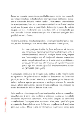26
capacitasuas
Para a sua expansão e completude, os cidadãos devem contar com uma rede
de proteção social que inclua benefícios e serviços sociais públicos de nature-
za não mercantil e de acesso comum a todos. O horizonte da universalidade
de suas respostas supõe o conhecimento e o reconhecimento de desproteções
sociais que incidem sobre a coletividade, independentemente da posição
ocupacional e dos rendimentos dos indivíduos, embora considerando que
suas demandas possuem intrínseca relação com os níveis de privação e desi-
gualdade socioeconômica.
Afirmar a Assistência Social como proteção social significa olhar para o cida-
dão, usuário dos serviços, com outros olhos, como nos ensina Sposati,
[...] estar protegido significa ter forças próprias ou de terceiros,
que impeçam que alguma agressão/precarização/privação venha a
ocorrer deteriorando uma dada condição. Porém, estar protegido
não é uma condição nata, ela é adquirida não como mera merca-
doria, mas pelo desenvolvimento de capacidades e possibilidades.
No caso, ter proteção e/ou estar protegido não significa meramente
portar algo, mas ter uma capacidade de enfrentamento e resistên-
cia (SPOSATI, 2009, p.17).
A concepção orientadora da proteção social pública incide evidentemente
na organização das políticas sociais, na alocação de recursos e no alcance das
prestações sociais. No entanto, são várias as concepções que atravessam esse
debate, inclusive aquelas que ameaçam e restringem sistemas de proteção
que, no plano internacional, outrora tiveram amplitude e se colocaram na
esteira dos chamados Estados de Bem Estar Social.
Adentrando ao plano das prestações socioassistenciais, assiste-se a um debate
que, aliás, não é novo e que também se aplica aos sistemas de seguridade
social mais amplamente concebidos. Vinculado à categoria da autonomia
como horizonte dessas prestações, aponta-se a ativação de capacidades para
a autonomia, diante do imperativo de liberar a população de determinadas
proteções sociais. Dessa forma, se valorizam as intervenções sociais para
 