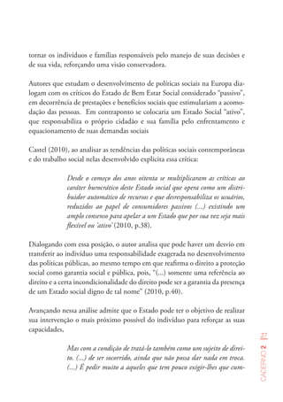 27
Caderno2
tornar os indivíduos e famílias responsáveis pelo manejo de suas decisões e
de sua vida, reforçando uma visão conservadora.
Autores que estudam o desenvolvimento de políticas sociais na Europa dia-
logam com os críticos do Estado de Bem Estar Social considerado “passivo”,
em decorrência de prestações e benefícios sociais que estimulariam a acomo-
dação das pessoas. Em contraponto se colocaria um Estado Social “ativo”,
que responsabiliza o próprio cidadão e sua família pelo enfrentamento e
equacionamento de suas demandas sociais
Castel (2010), ao analisar as tendências das políticas sociais contemporâneas
e do trabalho social nelas desenvolvido explicita essa crítica:
Desde o começo dos anos oitenta se multiplicaram as críticas ao
caráter burocrático deste Estado social que opera como um distri-
buidor automático de recursos e que desresponsabiliza os usuários,
reduzidos ao papel de consumidores passivos (...) existindo um
amplo consenso para apelar a um Estado que por sua vez seja mais
flexível ou ‘ativo’ (2010, p.38).
Dialogando com essa posição, o autor analisa que pode haver um desvio em
transferir ao indivíduo uma responsabilidade exagerada no desenvolvimento
das políticas públicas, ao mesmo tempo em que reafirma o direito a proteção
social como garantia social e pública, pois, “(...) somente uma referência ao
direito e a certa incondicionalidade do direito pode ser a garantia da presença
de um Estado social digno de tal nome” (2010, p.40).
Avançando nessa análise admite que o Estado pode ter o objetivo de realizar
sua intervenção o mais próximo possível do indivíduo para reforçar as suas
capacidades,
Mas com a condição de tratá-lo também como um sujeito de direi-
to. (...) de ser socorrido, ainda que não possa dar nada em troca.
(...) É pedir muito a aqueles que tem pouco exigir-lhes que cum-
 