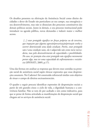 29
Caderno2
Os desafios presentes na efetivação da Assistência Social como direito do
cidadão e dever do Estado são particulares ao seu campo, sua emergência e
seu desenvolvimento, mas não se dissociam dos processos constitutivos das
demais políticas sociais. Junto às demais, o seu processo institucional pode
introduzir na agenda pública, novas demandas e induzir maior e melhor
acesso.
[...] estar protegido significa ter forças próprias ou de terceiros,
que impeçam que alguma agressão/precarização/privação venha a
ocorrer deteriorando uma dada condição. Porém, estar protegido
não é uma condição nata, ela é adquirida não como mera merca-
doria, mas pelo desenvolvimento de capacidades e possibilidades.
No caso, ter proteção e/ou estar protegido não significa meramente
portar algo, mas ter uma capacidade de enfrentamento e resistên-
cia (SPOSATI, 2009, p.17).
Uma das formas em analisar as respostas que devem estar contidas na prote-
ção social de assistência social supõe elencar expressões que essas desprote-
ções assumem. No Caderno1 foi construído referencial similar com objetivo
de situar o campo de direitos socioassistenciais.
O quadro a seguir procura identificar expressões de desproteções sociais a
partir de três grandes eixos: o ciclo de vida, a dignidade humana e a con-
vivência familiar. Não se tem ele por acabado e sim como indicativo, para
que se pense de forma articulada as manifestações de desproteção social que
chegam até os serviços de assistência social.
 
