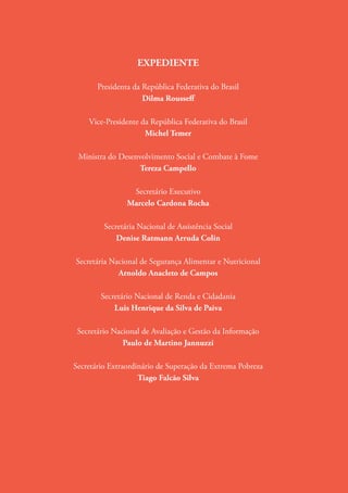 EXPEDIENTE
Presidenta da República Federativa do Brasil
Dilma Rousseff
Vice-Presidente da República Federativa do Brasil
Michel Temer
Ministra do Desenvolvimento Social e Combate à Fome
Tereza Campello
Secretário Executivo
Marcelo Cardona Rocha
Secretária Nacional de Assistência Social
Denise Ratmann Arruda Colin
Secretária Nacional de Segurança Alimentar e Nutricional
Arnoldo Anacleto de Campos
Secretário Nacional de Renda e Cidadania
Luis Henrique da Silva de Paiva
Secretário Nacional de Avaliação e Gestão da Informação
Paulo de Martino Jannuzzi
Secretário Extraordinário de Superação da Extrema Pobreza
Tiago Falcão Silva
 