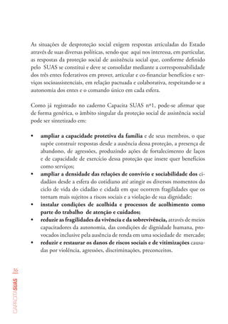 36
capacitasuas
As situações de desproteção social exigem respostas articuladas do Estado
através de suas diversas políticas, sendo que aqui nos interessa, em particular,
as respostas da proteção social de assistência social que, conforme definido
pelo SUAS se constitui e deve se consolidar mediante a corresponsabilidade
dos três entes federativos em prover, articular e co-financiar benefícios e ser-
viços socioassistenciais, em relação pactuada e colaborativa, respeitando-se a
autonomia dos entes e o comando único em cada esfera.
Como já registrado no caderno Capacita SUAS nº1, pode-se afirmar que
de forma genérica, o âmbito singular da proteção social de assistência social
pode ser sintetizado em:
•	 ampliar a capacidade protetiva da família e de seus membros, o que
supõe construir respostas desde a ausência dessa proteção, a presença de
abandono, de agressões, produzindo ações de fortalecimento de laços
e de capacidade de exercício dessa proteção que insere quer benefícios
como serviços;
•	 ampliar a densidade das relações de convívio e sociabilidade dos ci-
dadãos desde a esfera do cotidiano até atingir os diversos momentos do
ciclo de vida do cidadão e cidadã em que ocorrem fragilidades que os
tornam mais sujeitos a riscos sociais e a violação de sua dignidade;
•	 instalar condições de acolhida e processos de acolhimento como
parte do trabalho de atenção e cuidados;
•	 reduzir as fragilidades da vivência e da sobrevivência, através de meios
capacitadores da autonomia, das condições de dignidade humana, pro-
vocados inclusive pela ausência de renda em uma sociedade de mercado;
•	 reduzir e restaurar os danos de riscos sociais e de vitimizações causa-
das por violência, agressões, discriminações, preconceitos.
 