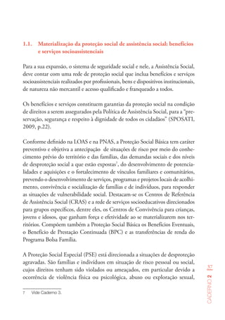 37
Caderno2
1.1.	 Materialização da proteção social de assistência social: benefícios
e serviços socioassistenciais
Para a sua expansão, o sistema de seguridade social e nele, a Assistência Social,
deve contar com uma rede de proteção social que inclua benefícios e serviços
socioassistenciais realizados por profissionais, bens e dispositivos institucionais,
de natureza não mercantil e acesso qualificado e franqueado a todos.
Os benefícios e serviços constituem garantias da proteção social na condição
de direitos a serem assegurados pela Política de Assistência Social, para a “pre-
servação, segurança e respeito à dignidade de todos os cidadãos” (SPOSATI,
2009, p.22).
Conforme definido na LOAS e na PNAS, a Proteção Social Básica tem caráter
preventivo e objetiva a antecipação de situações de risco por meio do conhe-
cimento prévio do território e das famílias, das demandas sociais e dos níveis
de desproteção social a que estão expostas7
, do desenvolvimento de potencia-
lidades e aquisições e o fortalecimento de vínculos familiares e comunitários,
prevendo o desenvolvimento de serviços, programas e projetos locais de acolhi-
mento, convivência e socialização de famílias e de indivíduos, para responder
as situações de vulnerabilidade social. Destacam-se os Centros de Referência
de Assistência Social (CRAS) e a rede de serviços socioeducativos direcionados
para grupos específicos, dentre eles, os Centros de Convivência para crianças,
jovens e idosos, que ganham força e efetividade ao se materializarem nos ter-
ritórios. Compõem também a Proteção Social Básica os Benefícios Eventuais,
o Benefício de Prestação Continuada (BPC) e as transferências de renda do
Programa Bolsa Família.
A Proteção Social Especial (PSE) está direcionada a situações de desproteção
agravadas. São famílias e indivíduos em situação de risco pessoal ou social,
cujos direitos tenham sido violados ou ameaçados, em particular devido a
ocorrência de violência física ou psicológica, abuso ou exploração sexual,
7	 Vide Caderno 3.
 