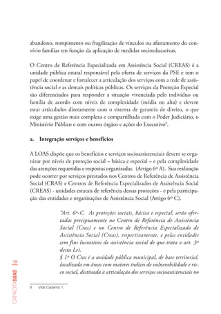 38
capacitasuas
abandono, rompimento ou fragilização de vínculos ou afastamento do con-
vívio familiar em função da aplicação de medidas socioeducativas.
O Centro de Referência Especializada em Assistência Social (CREAS) é a
unidade pública estatal responsável pela oferta de serviços da PSE e tem o
papel de coordenar e fortalecer a articulação dos serviços com a rede de assis-
tência social e as demais políticas públicas. Os serviços da Proteção Especial
são diferenciados para responder a situação vivenciada pelo indivíduo ou
família de acordo com níveis de complexidade (média ou alta) e devem
estar articulados diretamente com o sistema de garantia de direito, o que
exige uma gestão mais complexa e compartilhada com o Poder Judiciário, o
Ministério Público e com outros órgãos e ações do Executivo8
.
a.	 Integração serviços e benefícios
A LOAS dispõe que os benefícios e serviços socioassistenciais devem se orga-
nizar por níveis de proteção social – básica e especial – e pela complexidade
das atenções requeridas e respostas organizadas. (Artigo 6º A). Sua realização
pode ocorrer por serviços prestados nos Centros de Referência de Assistência
Social (CRAS) e Centros de Referência Especializados de Assistência Social
(CREAS) - unidades estatais de referência dessas proteções - e pela participa-
ção das entidades e organizações de Assistência Social (Artigo 6º C).
“Art. 6º-C.  As proteções sociais, básica e especial, serão ofer-
tadas precipuamente no Centro de Referência de Assistência
Social (Cras) e no Centro de Referência Especializado de
Assistência Social (Creas), respectivamente, e pelas entidades
sem fins lucrativos de assistência social de que trata o art. 3º
desta Lei.
§ 1º O Cras é a unidade pública municipal, de base territorial,
localizada em áreas com maiores índices de vulnerabilidade e ris-
co social, destinada à articulação dos serviços socioassistenciais no
8	 Vide Caderno 1.
 