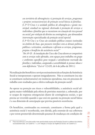 39
Caderno2
seu território de abrangência e à prestação de serviços, programas
e projetos socioassistenciais de proteção social básica às famílias.
§ 2º O Creas é a unidade pública de abrangência e gestão mu-
nicipal, estadual ou regional, destinada à prestação de serviços a
indivíduos e famílias que se encontram em situação de risco pessoal
ou social, por violação de direitos ou contingência, que demandam
intervenções especializadas da proteção social especial.
§ 3º Os Cras e os Creas são unidades públicas estatais instituídas
no âmbito do Suas, que possuem interface com as demais políticas
públicas e articulam, coordenam e ofertam os serviços, programas,
projetos e benefícios da assistência social.”
“Art. 6º-D.  As instalações dos Cras e dos Creas devem ser compatíveis
com os serviços neles ofertados, com espaços para trabalhos em grupo
e ambientes específicos para recepção e atendimento reservado das
famílias e indivíduos, assegurada a acessibilidade às pessoas idosas e
com deficiência.” (Lei nº 12.435, de 6 de julho de 2011.)
NarealizaçãodosbenefícioseserviçossocioassistenciaisasfunçõesdaAssistência
Social se interpenetram e operam integradamente. Não se constituem (ou não
se constituem exclusivamente) em instâncias operadoras, mas em processos de
trabalho com resultados para a efetiva realização da proteção social9
.
Ao operar na proteção aos riscos e vulnerabilidades, a assistência social ad-
quiriu maior visibilidade pela oferta de provisões materiais e, sobretudo, por
se ocupar de respostas emergenciais diante de contingências sociais, o que
precisa ser revertido quando o que está em questão na proteção social básica
é a sua dimensão de antecipação que previna possíveis ocorrências.
Os benefícios, continuados ou eventuais, constituem a forma pela qual a
assistência social é reconhecida, sem dúvida, pela extensão de sua cobertura
e por terem promovido determinado patamar de mudanças em condições de
9	 Para recorrência a uma discussão mais aprofundada acerca da Proteção Social e a defesa dos direitos
socioassistenciais, ver Caderno 1  e, em relação a função da Vigilância Social, ver Caderno 3.
 