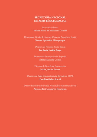 SECRETARIA NACIONAL
DE ASSISTÊNCIA SOCIAL
Secretária Adjunta
Valéria Maria de Massarani Gonelli
Diretora de Gestão do Sistema Único de Assistência Social
Simone Aparecida Albuquerque
Diretora de Proteção Social Básica
Léa Lucia Cecílio Braga
Diretora de Proteção Social Especial
Telma Maranho Gomes
Diretora de Benefícios Assistenciais
Maria José de Freitas
Diretora de Rede Socioassistencial Privada do SUAS
Carolina Gabas Stuchi
Diretor Executivo do Fundo Nacional de Assistência Social
Antonio José Gonçalves Henriques
 