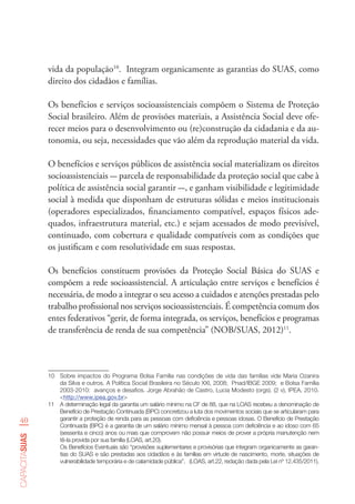 40
capacitasuas
vida da população10
. Integram organicamente as garantias do SUAS, como
direito dos cidadãos e famílias.
Os benefícios e serviços socioassistenciais compõem o Sistema de Proteção
Social brasileiro. Além de provisões materiais, a Assistência Social deve ofe-
recer meios para o desenvolvimento ou (re)construção da cidadania e da au-
tonomia, ou seja, necessidades que vão além da reprodução material da vida.
O benefícios e serviços públicos de assistência social materializam os direitos
socioassistenciais - parcela de responsabilidade da proteção social que cabe à
política de assistência social garantir -, e ganham visibilidade e legitimidade
social à medida que disponham de estruturas sólidas e meios institucionais
(operadores especializados, financiamento compatível, espaços físicos ade-
quados, infraestrutura material, etc.) e sejam acessados de modo previsível,
continuado, com cobertura e qualidade compatíveis com as condições que
os justificam e com resolutividade em suas respostas.
Os benefícios constituem provisões da Proteção Social Básica do SUAS e
compõem a rede socioassistencial. A articulação entre serviços e benefícios é
necessária, de modo a integrar o seu acesso a cuidados e atenções prestadas pelo
trabalho profissional nos serviços socioassistenciais. É competência comum dos
entes federativos “gerir, de forma integrada, os serviços, benefícios e programas
de transferência de renda de sua competência” (NOB/SUAS, 2012)11
.
10	 Sobre impactos do Programa Bolsa Família nas condições de vida das famílias vide Maria Ozanira
da Silva e outros. A Política Social Brasileira no Século XXI, 2008;  Pnad/IBGE 2009;  e Bolsa Família
2003-2010:  avanços e desafios. Jorge Abrahão de Castro, Lucia Modesto (orgs). (2 v), IPEA, 2010.   
<http://www.ipea.gov.br>
11	 A determinação legal da garantia um salário mínimo na CF de 88, que na LOAS recebeu a denominação de
Benefício de Prestação Continuada (BPC) concretizou a luta dos movimentos sociais que se articularam para
garantir a proteção de renda para as pessoas com deficiência e pessoas idosas. O Benefício de Prestação
Continuada (BPC) é a garantia de um salário mínimo mensal à pessoa com deficiência e ao idoso com 65
(sessenta e cinco) anos ou mais que comprovem não possuir meios de prover a própria manutenção nem
tê-la provida por sua família (LOAS, art.20).
Os Benefícios Eventuais são “provisões suplementares e provisórias que integram organicamente as garan-
tias do SUAS e são prestadas aos cidadãos e às famílias em virtude de nascimento, morte, situações de
vulnerabilidade temporária e de calamidade pública”.   (LOAS, art.22, redação dada pela Lei nº 12.435/2011).
 