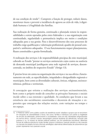 42
capacitasuas
de sua condição de renda12
. Cumprem a função de proteger, reduzir danos,
monitorar riscos e prevenir a incidência de agravos ao ciclo de vida, à digni-
dade humana e à fragilidade das famílias.
Sua realização de forma gratuita, continuada e planejada remete às respon-
sabilidades a serem operadas pelos entes federados e a sua organização com
continuidade, regularidade e permanência implica em meios e condições
adequadas para a sua gestão. Para o desenvolvimento dos seus processos de
trabalho exige qualificação e valorização profissional, quadro de pessoal com-
patível e ambientes adequados. O seu funcionamento requer planejamento,
fluxos constituídos e gestão formalizada.
A realização dos serviços é de responsabilidade precípua do ente municipal,
cabendo ao Estado “prestar os serviços assistenciais cujos custos ou ausência
de demanda municipal justifiquem uma rede regional de serviços, descon-
centrada, no âmbito do respectivo Estado” (Artigo 13).
É preciso levar em conta na organização dos serviços e na sua oferta e funcio-
namento em rede, as especificidades, iniquidades e desigualdades regionais e
municipais, bem como as diversidades culturais, étnicas, religiosas, socioeco-
nômicas, políticas e territoriais.
A concepção que orienta a realização dos serviços socioassistenciais,
bem como o próprio modo de conceber as privações humanas e sociais
incide sobre a sua extensão e qualidade. As condições que levam a sua
existência são socialmente constituídas e decorrem de situações e ex-
pressões que emergem das relações sociais, com variações no tempo e
no espaço.
12	 A PNAS/04 define como público usuário da assistência social: cidadãos e grupos que se encontram
em situações de vulnerabilidade e riscos, tais como: famílias e indivíduos com perda ou fragilidade
de vínculos de afetividade, pertencimento e sociabilidade; ciclos de vida; identidades estigmatizadas
em termos étnico, cultural e sexual; desvantagem pessoal resultante de deficiências; exclusão pela
pobreza e, ou, no acesso às demais políticas públicas; uso de substâncias psicoativas; diferentes
formas de violência advinda do núcleo familiar, grupos e indivíduos; inserção precária ou não inserção
no mercado de trabalho formal e informal; estratégias e alternativas diferenciadas de sobrevivência que
podem representar risco pessoal e social.  
 