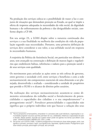 43
Caderno2
Na produção dos serviços coloca-se a possibilidade de trazer a luz o con-
junto de situações que demandam proteção ao Estado, ao qual se impõe a
oferta de respostas adequadas às necessidades da vida social, da dignidade
humana e do enfrentamento da pobreza e das desigualdades sociais, con-
forme dispõe a CF-88.
Em seu artigo 23, a LOAS dispõe sobre a natureza continuada dos
serviços e a sua finalidade na melhoria das condições de vida da popu-
lação segundo suas necessidades. Portanto, uma primeira definição de
serviços deve considerar o seu valor, a sua utilidade social em resposta
às necessidades humanas.
A trajetória da Política de Assistência Social, em particular nos últimos 10
anos, tem avançado na construção e definição de marcos legais e regulató-
rios que estabelecem balizas, referências e radares para a proteção social e
de seus serviços com qualidade.
Os movimentos para articular as ações entre as três esferas de governo,
entre governo e sociedade civil, entre serviços e benefícios e com a rede
socioassistencial, são componentes essenciais de uma dimensão a ser pla-
nejada, desenvolvida e avaliada – considerando a unidade de propósitos
que preside o SUAS e o alcance de direitos pelos usuários.
Na realização dos serviços socioassistenciais assumem-se como di-
mensões orientadoras do trabalho social o fortalecimento de poten-
cialidades e capacidades dos cidadãos e o seu empoderamento13
e
protagonismo social14
. Fortalecer potencialidades e capacidades não
significa que o próprio indivíduo tem que buscar a solução dos seus
13	 “Numa perspectiva emancipatória, empoderar é o processo pelo qual indivíduos, organizações e co-
munidades angariam recursos que lhes permitam ter voz, visibilidade, influência e capacidade de ação
e decisão. Nesse sentido, equivale aos sujeitos terem poder de agenda nos temas que afetam suas
vidas”. (HOROCHOVSKI e MEIRELLES, 2007, p.486)
14	 De acordo com COSTA (1998), “a palavra protagonismo é formada por duas raízes gregas, proto, que
significa o primeiro, principal, e agon, que significa luta. Agonistes, significa lutador. Protagonismo quer
dizer lutador principal, personagem principal, ator principal.
 