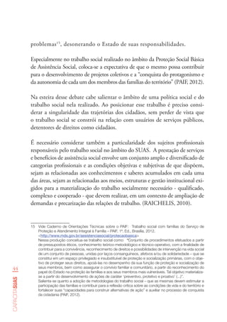44
capacitasuas
problemas15
, desonerando o Estado de suas responsabilidades.
Especialmente no trabalho social realizado no âmbito da Proteção Social Básica
de Assistência Social, coloca-se a expectativa de que o mesmo possa contribuir
para o desenvolvimento de projetos coletivos e a “conquista do protagonismo e
da autonomia de cada um dos membros das famílias do território” (PAIF, 2012).
Na esteira desse debate cabe salientar o âmbito de uma política social e do
trabalho social nela realizado. Ao posicionar esse trabalho é preciso consi-
derar a singularidade das trajetórias dos cidadãos, sem perder de vista que
o trabalho social se constrói na relação com usuários de serviços públicos,
detentores de direitos como cidadãos.
É necessário considerar também a particularidade dos sujeitos profissionais
responsáveis pelo trabalho social no âmbito do SUAS. A prestação de serviços
e benefícios de assistência social envolve um conjunto amplo e diversificado de
categorias profissionais e as condições objetivas e subjetivas de que dispõem,
sejam as relacionadas aos conhecimentos e saberes acumulados em cada uma
das áreas, sejam as relacionadas aos meios, estruturas e gestão institucional exi-
gidos para a materialização do trabalho socialmente necessário - qualificado,
complexo e cooperado - que devem realizar, em um contexto de ampliação de
demandas e precarização das relações de trabalho. (RAICHELIS, 2010).
15	 Vide Caderno de Orientações Técnicas sobre o PAIF:  Trabalho social com famílias do Serviço de
Proteção e Atendimento Integral à Família – PAIF, 1ª. Ed., Brasília, 2012.
<http://www.mds.gov.br/assistenciasocial/protecaobasica>
Nessa produção conceitua-se trabalho social como: “Conjunto de procedimentos efetuados a partir
de pressupostos éticos, conhecimento teórico-metodológico e técnico-operativo, com a finalidade de
contribuir para a convivência, reconhecimento de direitos e possibilidades de intervenção na vida social
de um conjunto de pessoas, unidas por laços consanguíneos, afetivos e/ou de solidariedade – que se
constitui em um espaço privilegiado e insubstituível de proteção e socialização primárias, com o obje-
tivo de proteger seus direitos, apoiá-las no desempenho da sua função de proteção e socialização de
seus membros, bem como assegurar o convívio familiar e comunitário, a partir do reconhecimento do
papel do Estado na proteção às famílias e aos seus membros mais vulneráveis. Tal objetivo materializa-
se a partir do desenvolvimento de ações de caráter ‘preventivo, protetivo e proativo’ (...)”.
Salienta-se quanto a adoção de metodologias do trabalho social – que as mesmas devem estimular a
participação das famílias e contribuir para a reflexão crítica sobre as condições de vida e do território e
fortalecer suas “capacidades para construir alternativas de ação” e auxiliar no processo de conquista
da cidadania (PAIF, 2012).
 