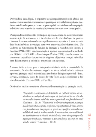 45
Caderno2
Depreende-se dessa lógica, o imperativo do acompanhamento social efetivo dos
sujeitos em sua trajetória encontrando respostas para necessidades singulares e cole-
tivas e mobilizando apoios, recursos e suportes públicos e não buscando no próprio
indivíduo, tanto as razões de sua situação, como todos os recursos para superá-la.
Duas grandes direções estão postas para a proteção social na assistência social:
a construção da autonomia e o fortalecimento de vínculos/laços de perten-
cimento. A autonomia conforme aqui brevemente se coloca, é uma necessi-
dade humana básica e condição para viver em sociedade de forma ativa. No
Caderno de Orientações do Serviço de Proteção e Atendimento Integral a
Famílias (PAIF, 2011) essa formulação é apoiada no conceito desenvolvido
por DOYAL e GOUGH e discutido por Pereira (2000) concebendo-se en-
tão como a capacidade das pessoas de elegerem objetivos e crenças, valorá-los
com discernimento e coloca-los em prática sem opressão.
A autora incita a trazer para o campo da assistência social a necessidade de
autonomia. Se vincularmos essa categoria ao alcance da cidadania, teríamos
a própria proteção social materializada em formas de segurança social – bens,
serviços, atividades, tanto do ponto de vista físico, como econômico e dos
vínculos sociais. (Pereira, 2000, p. 75 a 86).
Os vínculos sociais constituem elementos de sustentação da proteção social.
“Enquanto o isolamento, a desfiliação, as rupturas sociais são in-
dicadores de redução da sustentação da proteção social, os vínculos
e o reconhecimento social são uma expressão de seu fortalecimento”
(Caderno 1, 2013). “Nessa ótica, os direitos ultrapassam a atenção
a cada indivíduo ou grupo conforme a especificidade de cada serviço,
e se formulam em três grupos: os gerais; os específicos em cada mo-
dalidade de serviço; os direcionados à restauração e sustentabilidade
do reconhecimento e vínculo de cidadania, como ultrapassagem das
aquisições imediatas e materiais a que tem direito de obter em cada
um dos serviços” (Caderno 1, 2013).
 